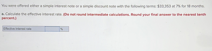 You were offered either a simple interest note or a simple discount note with the following terms: $33,353 at 7% for 18 months. 
a. Calculate the effective interest rate. (Do not round intermediate calculations. Round your final answer to the nearest tenth 
percent.) 
Effective interest rate %