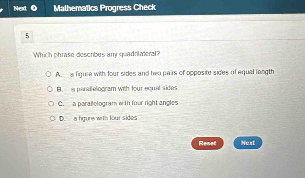 Next Mathematics Progress Check
5
Which phrase describes any quadrilateral?
A. a figure with four sides and two pairs of opposite sides of equal length
B. a parallelogram with four equal sides
C. a parallelogram with four right angles
D. a figure with four sides
Reset Next