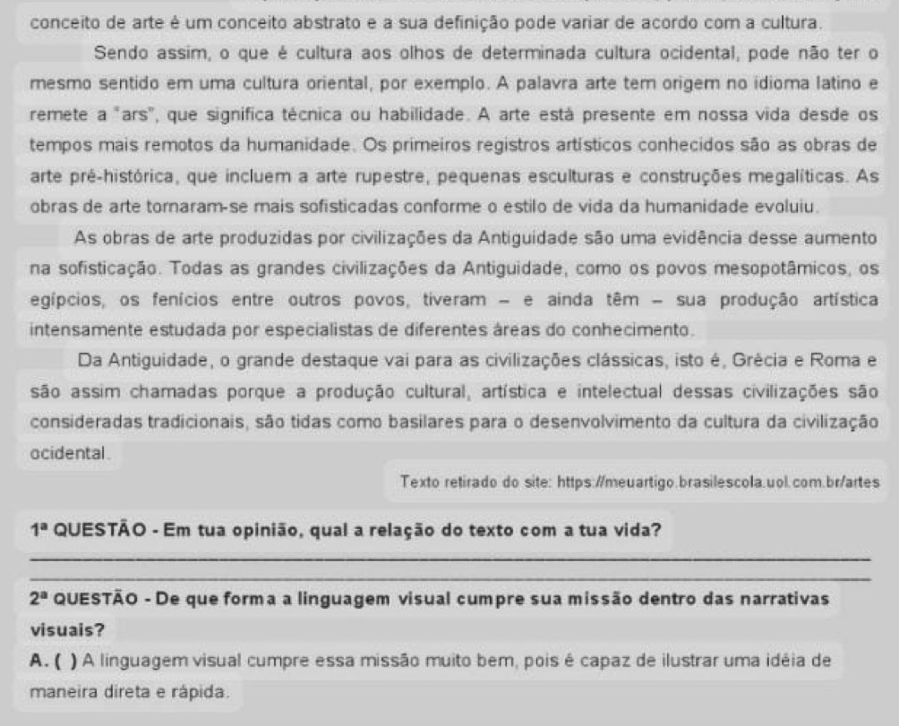 conceito de arte é um conceito abstrato e a sua definição pode variar de acordo com a cultura.
Sendo assim, o que é cultura aos olhos de determinada cultura ocidental, pode não ter o
mesmo sentido em uma cultura oriental, por exemplo. A palavra arte tem origem no idioma latino e
remete a "ars", que significa técnica ou habilidade. A arte está presente em nossa vida desde os
tempos mais remotos da humanidade. Os primeiros registros artísticos conhecidos são as obras de
arte pré-histórica, que incluem a arte rupestre, pequenas esculturas e construções megalíticas. As
obras de arte tornaram-se mais sofisticadas conforme o estilo de vida da humanidade evoluiu
As obras de arte produzidas por civilizações da Antiguidade são uma evidência desse aumento
na sofisticação. Todas as grandes civilizações da Antiguidade, como os povos mesopotâmicos, os
egípcios, os fenícios entre outros povos, tiveram - e ainda têm - sua produção artística
intensamente estudada por especialistas de diferentes áreas do conhecimento.
Da Antiguidade, o grande destaque vai para as civilizações clássicas, isto é, Grécia e Roma e
são assim chamadas porque a produção cultural, artística e intelectual dessas civilizações são
consideradas tradicionais, são tidas como basilares para o desenvolvimento da cultura da civilização
ocidental 
Texto retirado do site: https://meuartigo.brasilescola.uol.com.br/artes
1^a QUESTÃO - Em tua opinião, qual a relação do texto com a tua vida?
_
_
2^a QUESTÃO - De que forma a linguagem visual cumpre sua missão dentro das narrativas
visuais?
A. ( ) A linguagem visual cumpre essa missão muito bem, pois é capaz de ilustrar uma idéia de
maneira direta e rápida.
_