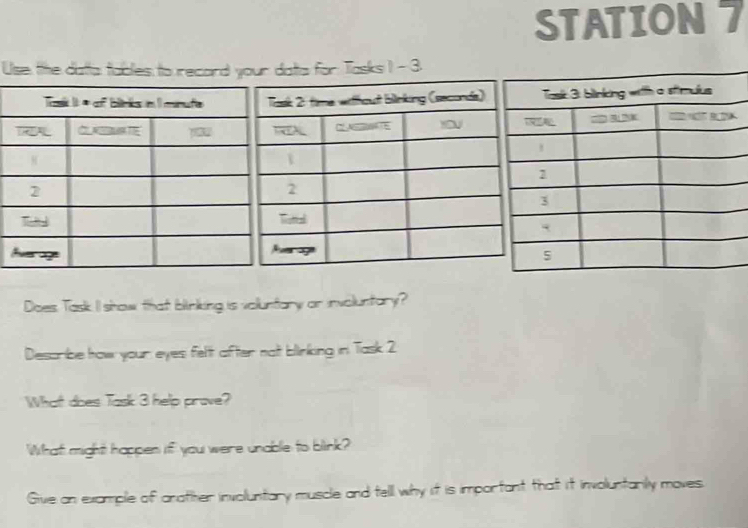 STATION 7 
Use tthe datta tables to recard your datta for Tasks I - 3. 
Does Task I show that blinking is voluntary or involuntary? 
Describe how your eyes felt after not blinking in Task 2 
What does Task 3 help prove? 
What might happen if you were unable to blink? 
Give an example of anather involuntary muscle and tell why it is important that it involuntarily moves.