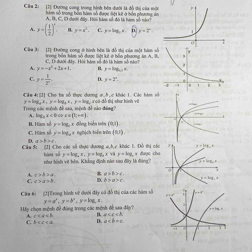 [2] Đường cong trong hình bên dưới là đồ thị của mộ
hàm số trong bốn hàm số được liệt kê ở bốn phương án
A, B, C, D dưới đây. Hỏi hàm số đó là hàm số nào?
A. y=( 1/2 )^x. B. y=x^2. C. y=log _2x. D. y=2^x.
Câu 3: [2] Đường cong ở hình bên là đồ thị của một hàm s
trong bốn hàm số được liệt kê ở bốn phương án A, B
C, D dưới đây. Hỏi hàm số đó là hàm số nào?
A. y=-x^2+2x+1. B. y=log _0.5x.
C. y= 1/2^x .
D. y=2^x.
Câu 4: [2] Cho ba số thực dương a,b,c khác 1. Các hàm s
y=log _ax,y=log _bx,y=log _cxco đồ thị như hình vẽ
Trong các mệnh đề sau, mệnh đề nào đúng?
A. log _bx<0Leftrightarrow x∈ (1;+∈fty ).
B. Hàm số y=log _cx đồng biến trên (0;1).
C. Hàm số y=log _ax nghịch biến trên (0;1).
D. a>b>c.
Câu 5: [2] Cho các số thực dương a,b,c khác 1. Đồ thị các
hàm số y=log _ax,y=log _bx và y=log _cx được cho
như hình vẽ bên. Khẳng định nào sau đây là đúng?
A. c>b>a.
B. a>b>c.
C. c>a>b. D. b>a>c.
Câu 6: [2]Trong hình vẽ dưới đây có đồ thị của các hàm số
y=a^x,y=b^x,y=log _cx.
Hãy chọn mệnh đề đúng trong các mệnh đề sau đây?
A. c
B. a
C. b
D. a