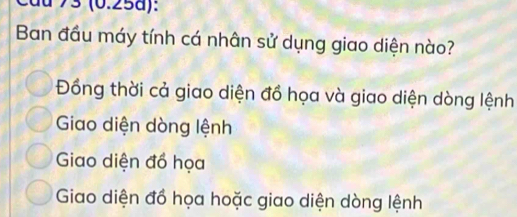 du 73 (0.25a):
Ban đầu máy tính cá nhân sử dụng giao diện nào?
Đồng thời cả giao diện đồ họa và giao diện dòng lệnh
Giao diện dòng lệnh
Giao diện đồ họa
Giao diện đồ họa hoặc giao diện dòng lệnh