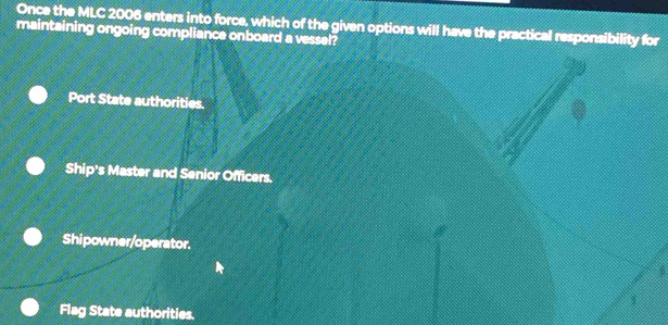 Once the MLC 2006 enters into force, which of the given options will have the practical responsibility for
maintaining ongoing compliance onboard a vessel?
Port State authorities.
Ship's Master and Senior Officers.
Shipowner/operator.
1
Flag State authorities.