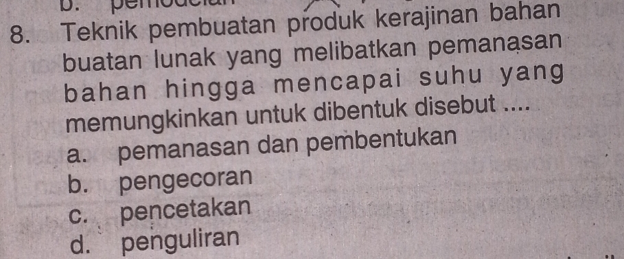 pen
8. Teknik pembuatan produk kerajinan bahan
buatan lunak yang melibatkan pemanasan
bahan hingga mencapai suhu yang
memungkinkan untuk dibentuk disebut ....
a. pemanasan dan pembentukan
b. pengecoran
c. pencetakan
d. penguliran