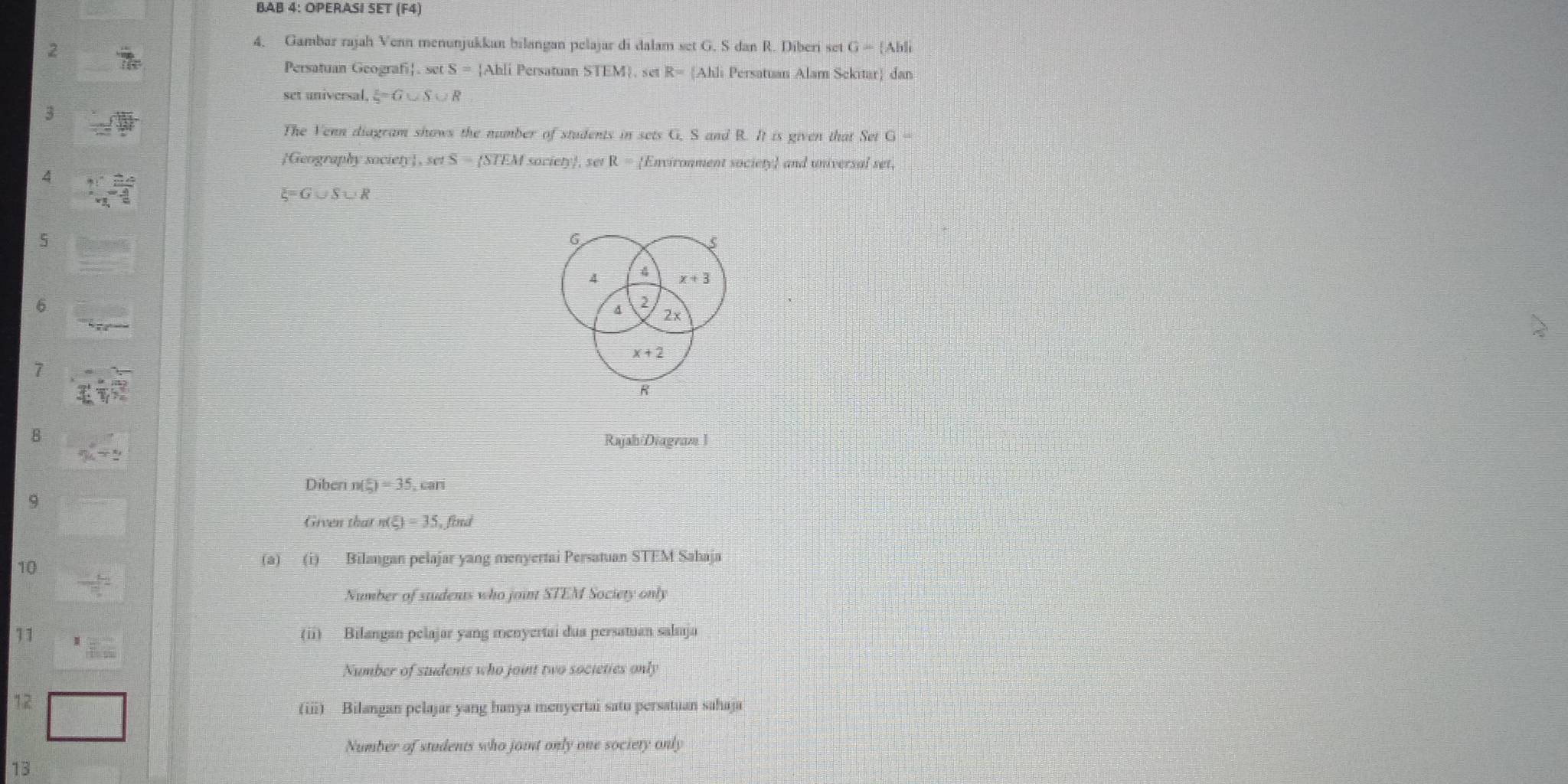 BAB 4: OPERASI SET (F4) 
2 
4. Gambar rajah Venn menunjukkan bilangan pelajar di dalam set G. S dan R. Diberi set G= Abli
Persatuan Geografi sec S=1 Ahli Persatuan STEM. set R=[Ah] Persatuan Alam Sekitar) dan 
set universal, xi =G∪ S∪ R
3 
The Venn diagram shows the number of students in sets G, S and R. It is given that Set G=
Geography society, set S = STEM society, set R= Environment society and universal set, 
4 2x+1
xi =G∪ S∪ R
5 
6 
4 x+3
6 
2
2×
x+2
7
R
8 
Rajah/Diagram 1 
Diberi n( 5/8 )=35,cm
9 
Given thar n(xi )=35, find 
10 
(a) (i) Bilangan pelajar yang menyertai Persatuan STEM Sahaja 
Number of students who join STEM Society only 
11 
(ii) Bilangan pelajar yang menyertai dua persatuan salaja 
Number of students who joint two societies only 
12 
(ii) Bilangan pelajar yang hanya menyertai satu persatuan sahaja 
Number of students who joint only one society only 
13