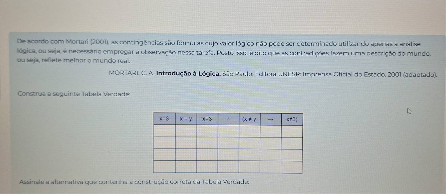 De acordo com Mortari (2001), as contingências são fórmulas cujo valor lógico não pode ser determinado utilizando apenas a análise
lógica, ou seja, é necessário empregar a observação nessa tarefa. Posto isso, é dito que as contradições fazem uma descrição do mundo,
ou seja, reflete melhor o mundo real.
MORTARI, C. A. Introdução à Lógica. São Paulo: Editora UNESP: Imprensa Oficial do Estado, 2001 (adaptado).
Construa a seguinte Tabela Verdade:
Assinale a alternativa que contenha a construção correta da Tabela Verdade: