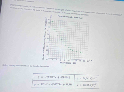# törrect equason.
functioning pay phones in the state, in thousands, since 1997, is rep Phone companies in the state of Missoun have been debating on whether they should keep pay phones avalable to the public. The number of
Select the equation that best fits the displayed data.
y=-2,610.82x+47,860.82 y=54,041.5(0.9)^x
y=219x^2-6,506.78x+59,385 y=10,504.6(1.1)^x