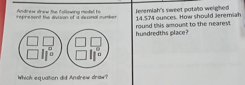 Andrew drew the following model to 
represent the division of a decimal number Jeremiah’s sweet potato weighed
14.574 ounces. How should Jeremiah 
round this amount to the nearest 
hundredths place? 
□ □ 
Which equation did Andrew draw?