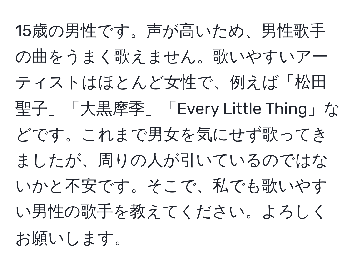 15歳の男性です。声が高いため、男性歌手の曲をうまく歌えません。歌いやすいアーティストはほとんど女性で、例えば「松田聖子」「大黒摩季」「Every Little Thing」などです。これまで男女を気にせず歌ってきましたが、周りの人が引いているのではないかと不安です。そこで、私でも歌いやすい男性の歌手を教えてください。よろしくお願いします。