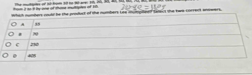 The multiples of 20 from 10 to 90 are: 10, 20, 36, 48, s8, 88, 70, 90, and 90. 1
from 2 to 9 by one of those multiples of 10.
Which numbers could be the product of the numbers Lee multipiled? Select the two correct answers.
A 55
8 70
C 250
D 405