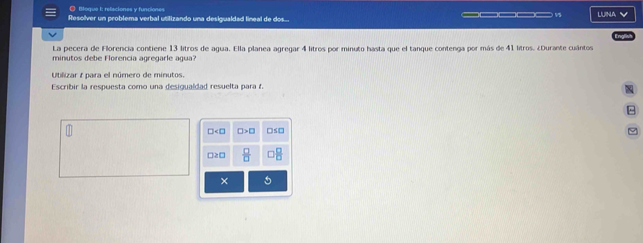 Bloque I: relaciones y funciones 1/5 
Resolver un problema verbal utilizando una desigualdad lineal de dos... LUNA V 
Englis 
La pecera de Florencia contiene 13 litros de agua. Ella planea agregar 4 litros por minuto hasta que el tanque contenga por más de 41 litros. ¿Durante cuántos 
minutos debe Florencia agregarle agua? 
Utilizar t para el número de minutos. 
Escribir la respuesta como una desigualdad resuelta para f. 
~
□ □ >□ □ ≤ □
□≥□  □ /□    □ /□  
× 5