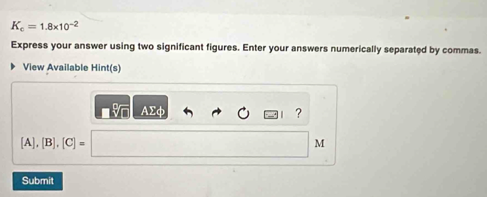 K_c=1.8* 10^(-2)
Express your answer using two significant figures. Enter your answers numerically separated by commas. 
View Available Hint(s)
sqrt[□](□ ) AΣφ ?

[A],[B],[C]=
M 
Submit