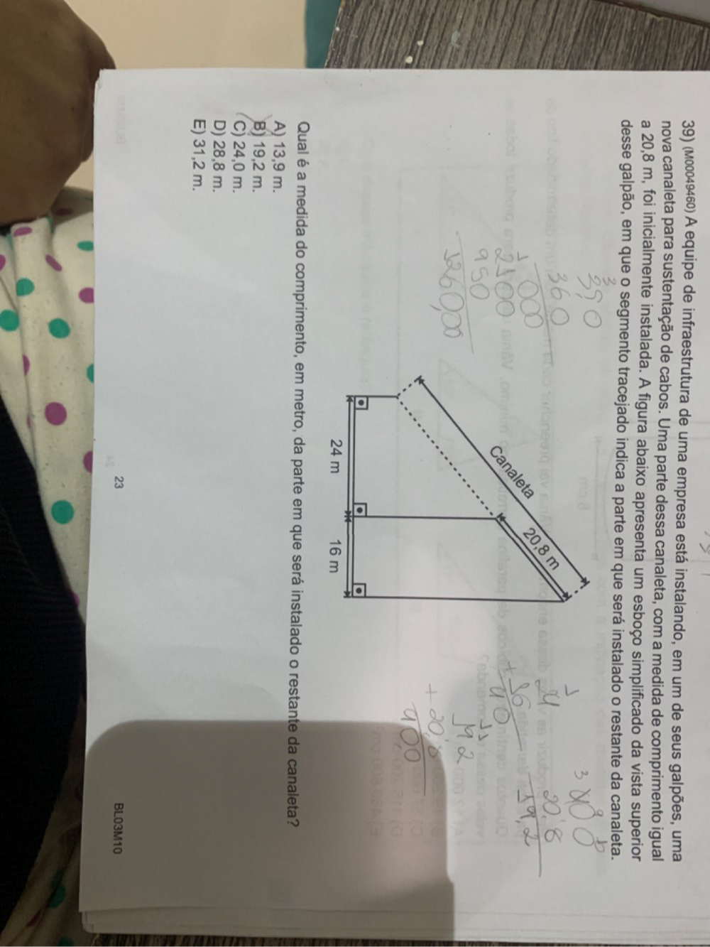 (м00049460) A equipe de infraestrutura de uma empresa está instalando, em um de seus galpões, uma
nova canaleta para sustentação de cabos. Uma parte dessa canaleta, com a medida de comprimento igual
a 20,8 m, foi inicialmente instalada. A figura abaixo apresenta um esboço simplificado da vista superior
desse galpão, em que o segmento tracejado indica a parte em que será instalado o restante da canaleta.
Qualé a medida do comprimento, em metro, da parte em que será instalado o restante da canaleta?
A) 13,9 m.
B) 19,2 m.
C) 24,0 m.
D) 28,8 m.
E) 31,2 m.
23 BL03M10