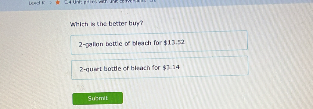 Level K E.4 Unit prices with unit conversions
Which is the better buy?
2 -gallon bottle of bleach for $13.52
2 -quart bottle of bleach for $3.14
Submit