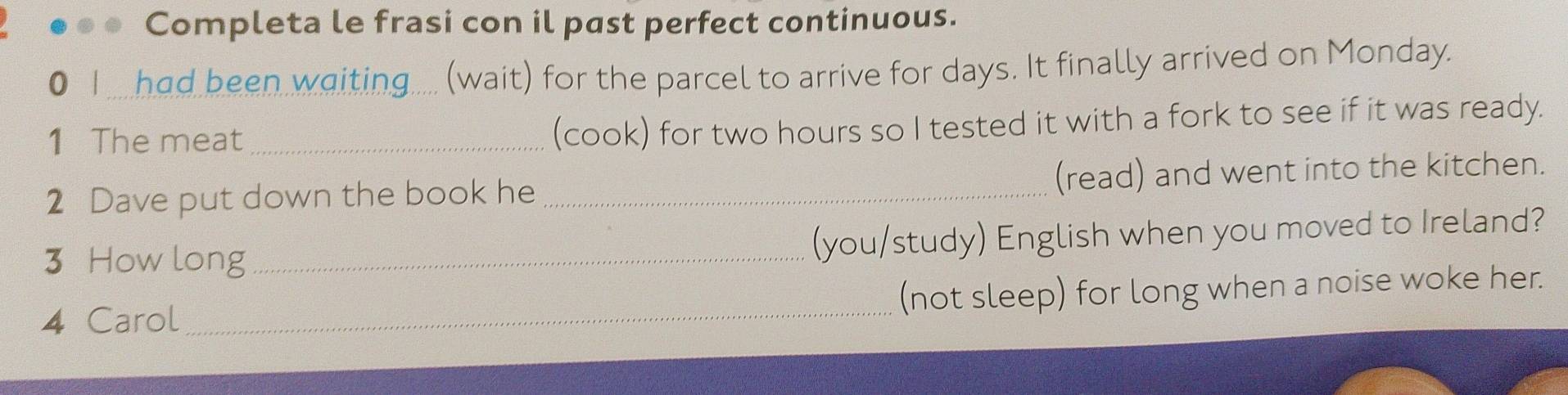 Completa le frasi con il past perfect continuous. 
0 1 ... had been waiting..... (wait) for the parcel to arrive for days. It finally arrived on Monday. 
1 The meat_ 
(cook) for two hours so I tested it with a fork to see if it was ready. 
2 Dave put down the book he _(read) and went into the kitchen. 
3 How long_ 
(you/study) English when you moved to Ireland? 
4 Carol _(not sleep) for long when a noise woke her.