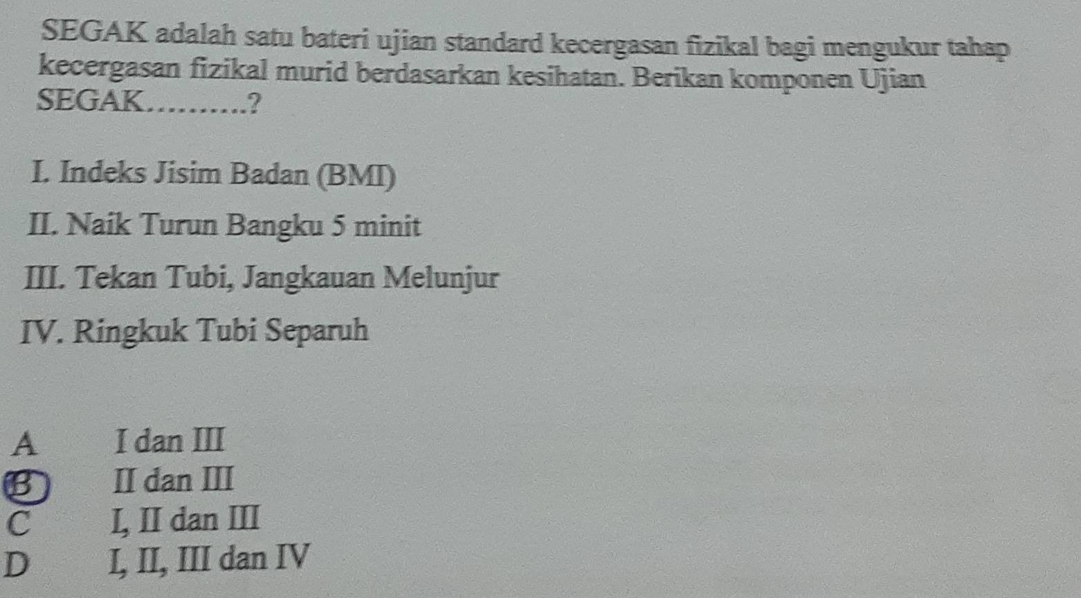 SEGAK adalah satu bateri ujian standard kecergasan fizikal bagi mengukur tahap
kecergasan fizikal murid berdasarkan kesihatan. Berikan komponen Ujian
SEGAK……….?
I. Indeks Jisim Badan (BMI)
II. Naik Turun Bangku 5 minit
III. Tekan Tubi, Jangkauan Melunjur
IV. Ringkuk Tubi Separuh
A I dan III
B II dan III
C I, II dan III
D I, II, III dan IV