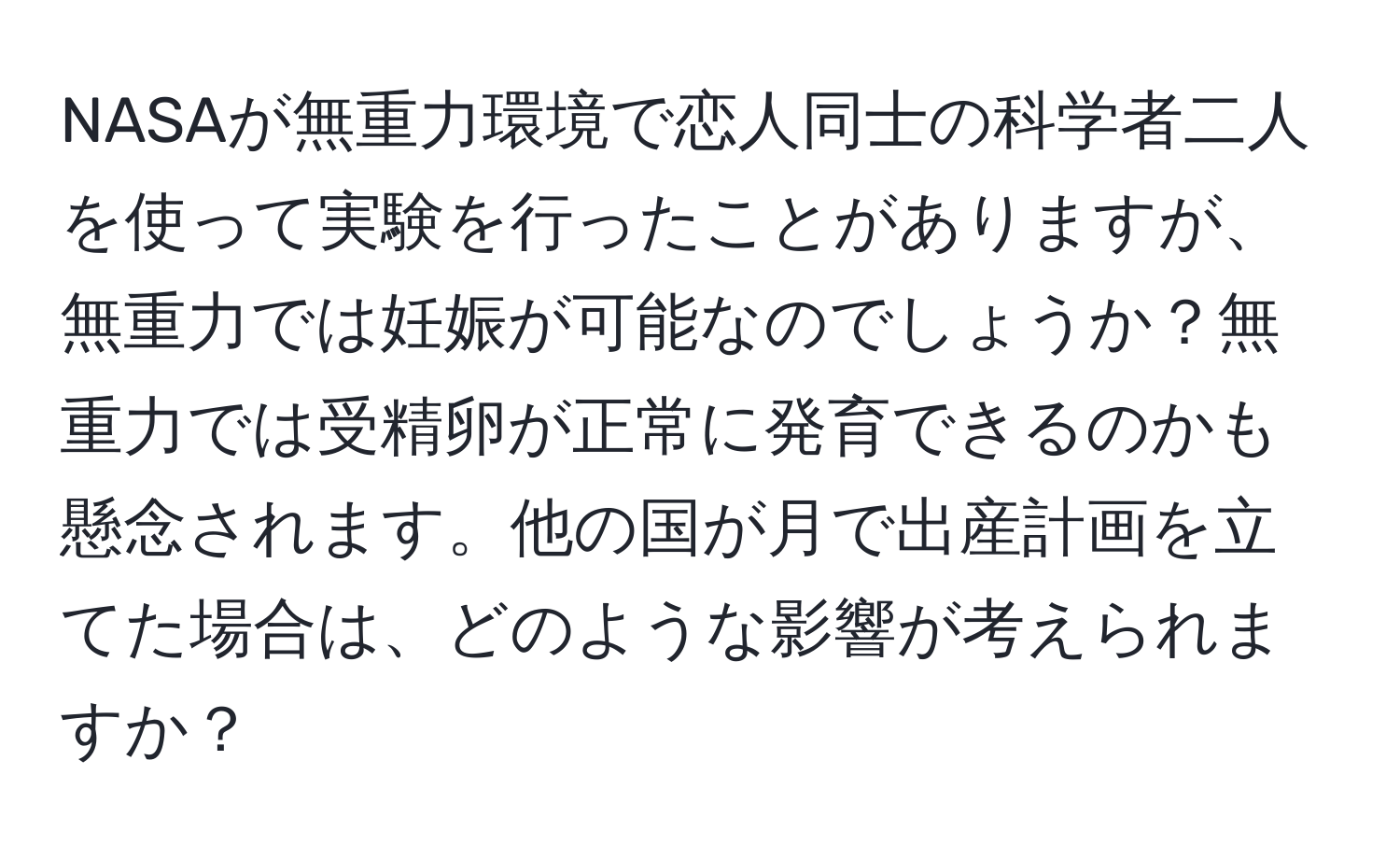 NASAが無重力環境で恋人同士の科学者二人を使って実験を行ったことがありますが、無重力では妊娠が可能なのでしょうか？無重力では受精卵が正常に発育できるのかも懸念されます。他の国が月で出産計画を立てた場合は、どのような影響が考えられますか？