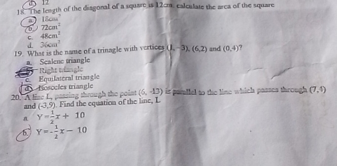 a 12
18 The length of the diagonal of a square is 12cm. calculate the area of the square
a 18cm^2
72cm^2
C. 48cm^2
d. 36cm^2
19. What is the name of a trinagle with vertices (1,-3), (6,2) and (0,4)
a. Scalene triangle
Right trangle
c. Equilateral triangle
d Iosceles triangle
20. A line L, passing through the point (6,-13) is pamliel to the line which passes through (7,4)
and (-3,9). Find the equation of the line, L
y= 1/2 x+10
6. Y=- 1/2 x-10