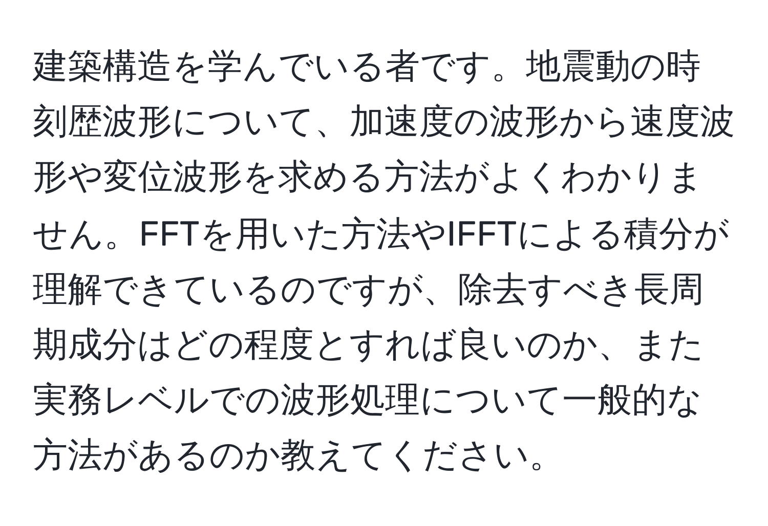 建築構造を学んでいる者です。地震動の時刻歴波形について、加速度の波形から速度波形や変位波形を求める方法がよくわかりません。FFTを用いた方法やIFFTによる積分が理解できているのですが、除去すべき長周期成分はどの程度とすれば良いのか、また実務レベルでの波形処理について一般的な方法があるのか教えてください。