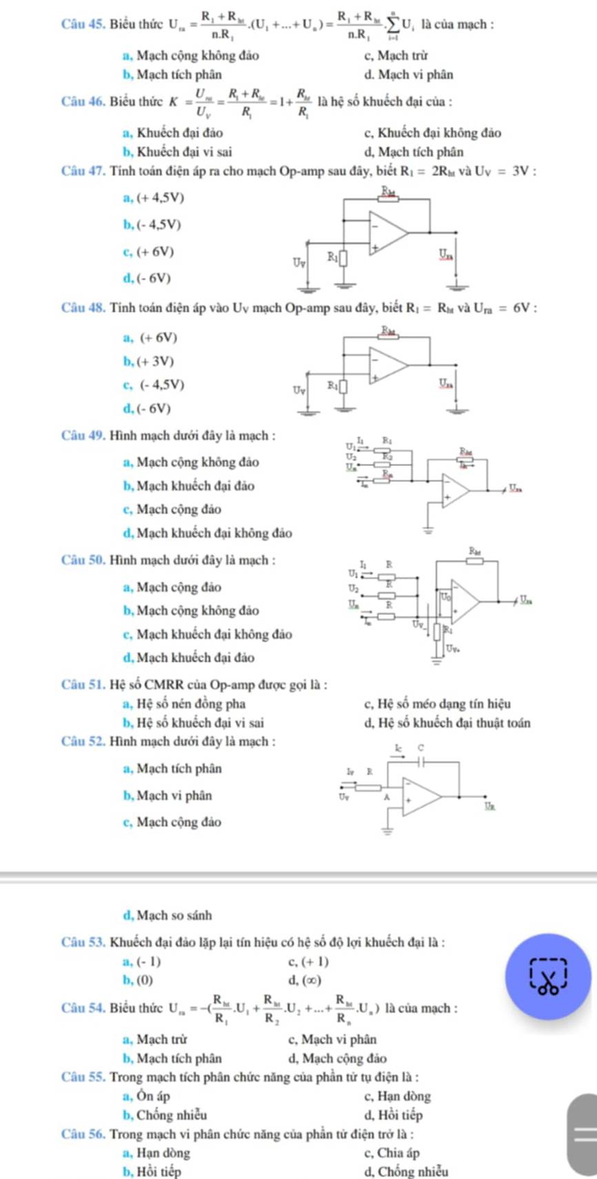 Biểu thức U_ca=frac R_1+R_bcnR_1.(U_1+...+U_a)=frac R_1+R_bcnR_1.sumlimits _(i=1)^nU à là của mạch :
a, Mạch cộng không đảo c, Mạch trừ
b, Mạch tích phân d. Mạch vi phân
Câu 46. Biểu thức K=frac U_wU_V=frac R_1+R_wR_1=1+frac R_wR_1 là hệ số khuếch đại của :
a, Khuếch đại đảo c, Khuếch đại không đảo
b, Khuếch đại vi sai d, Mạch tích phân
Câu 47. Tính toán điện áp ra cho mạch Op-amp sau đây, biết R_1=2R_ht và U_V=3V :
a, (+4,5V)
b, (-4,5V)
c, (+6V)
d, (-6V)
Câu 48. Tinh toán điện áp vào Uy mạch Op-amp sau đây, biết R_1=R_M và U_m=6V :
a, (+6V)
b, (+3V)
c, (-4,5V)
d, (-6V)
Câu 49. Hình mạch dưới đây là mạch :
a, Mạch cộng không đảo
b, Mạch khuếch đại đảo
c, Mạch cộng đảo
d, Mạch khuếch đại không đả
Ra
Câu 50. Hình mạch dưới đây là mạch :
R
a
a, Mạch cộng đảo juo
b, Mạch cộng không đảo
U
* Vn
Uv
c, Mạch khuếch đại không đảo
R1
d, Mạch khuếch đại đảo
U_V_o
Câu 51. Hệ số CMRR của Op-amp được gọi là :
a, Hệ số nén đồng pha c, Hệ số méo dạng tín hiệu
bộ Hệ số khuếch đại vi sai d, Hệ số khuếch đại thuật toán
Câu 52. Hình mạch dưới đây là mạch :
k c
a, Mạch tích phân
I R
b, Mạch vi phân Uv
U
c, Mạch cộng đảo
d, Mạch so sánh
Câu 53. Khuếch đại đảo lặp lại tín hiệu có hệ số độ lợi khuếch đại là :
a (-1)
c, (+1)
b, (0) d, (∞)
Câu 54. Biểu thức U_m=-(frac R_htR_1.U_1+frac R_htR_2.U_2+...+frac R_htR_n.U_n) là của mạch :
a. Mạch trừ c, Mạch vi phân
b, Mạch tích phân d, Mạch cộng đảo
Câu 55. Trong mạch tích phân chức năng của phần tử tụ điện là :
a, Ôn áp c, Hạn dòng
b, Chống nhiễu d, Hồi tiếp
Câu 56. Trong mạch vi phân chức năng của phần tử điện trở là : =
a, Hạn dòng c, Chia áp
b. Hồi tiếp d. Chống nhiễu