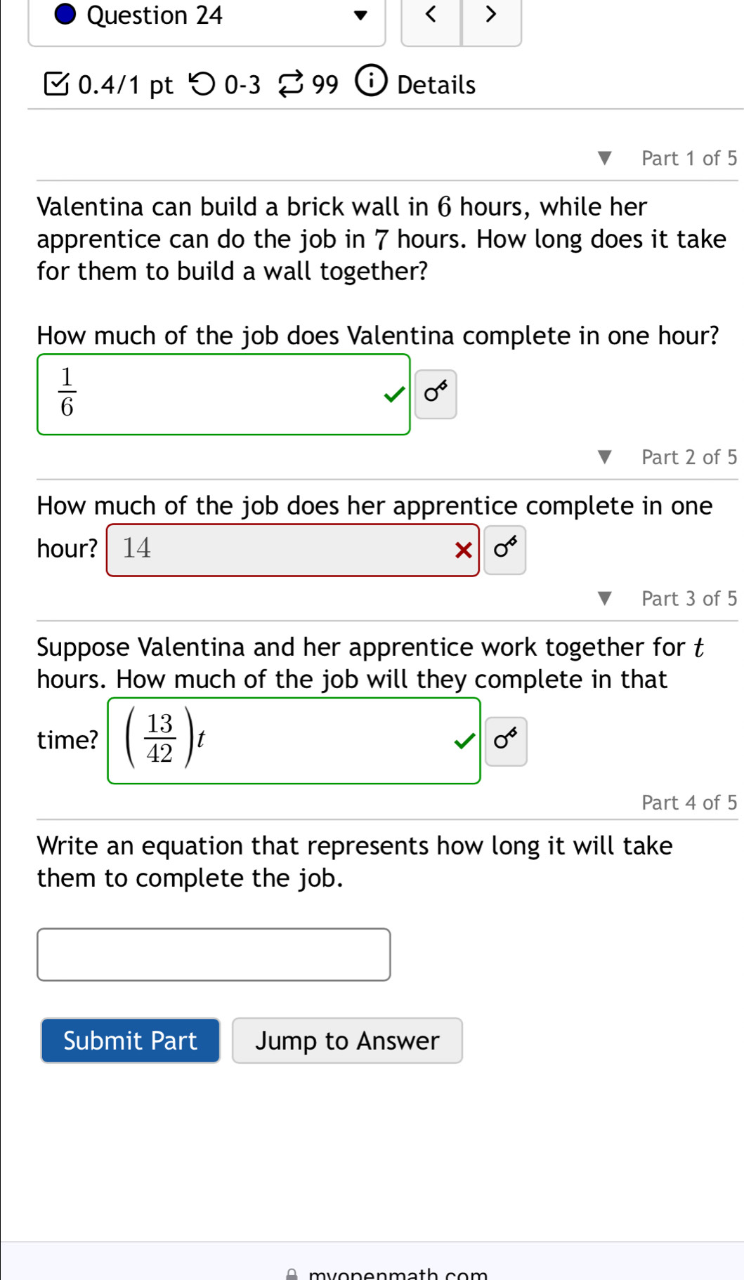 < > 
0.4/1 pt つ 0-3 % 99 Details 
Part 1 of 5 
Valentina can build a brick wall in 6 hours, while her 
apprentice can do the job in 7 hours. How long does it take 
for them to build a wall together? 
How much of the job does Valentina complete in one hour?
 1/6 
0°
Part 2 of 5 
How much of the job does her apprentice complete in one
hour? 14 0°
Part 3 of 5 
Suppose Valentina and her apprentice work together for t
hours. How much of the job will they complete in that 
time? ( 13/42 )t
v|0°
Part 4 of 5 
Write an equation that represents how long it will take 
them to complete the job. 
Submit Part Jump to Answer