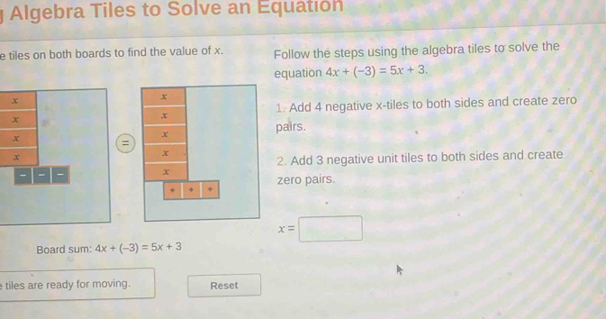 Algebra Tiles to Solve an Equatión 
e tiles on both boards to find the value of x. Follow the steps using the algebra tiles to solve the 
equation 4x+(-3)=5x+3.
x
1. Add 4 negative x -tiles to both sides and create zero
x
x
pairs.
=
x
- - - 2. Add 3 negative unit tiles to both sides and create 
zero pairs.
x=□
Board sum: 4x+(-3)=5x+3
tiles are ready for moving. Reset