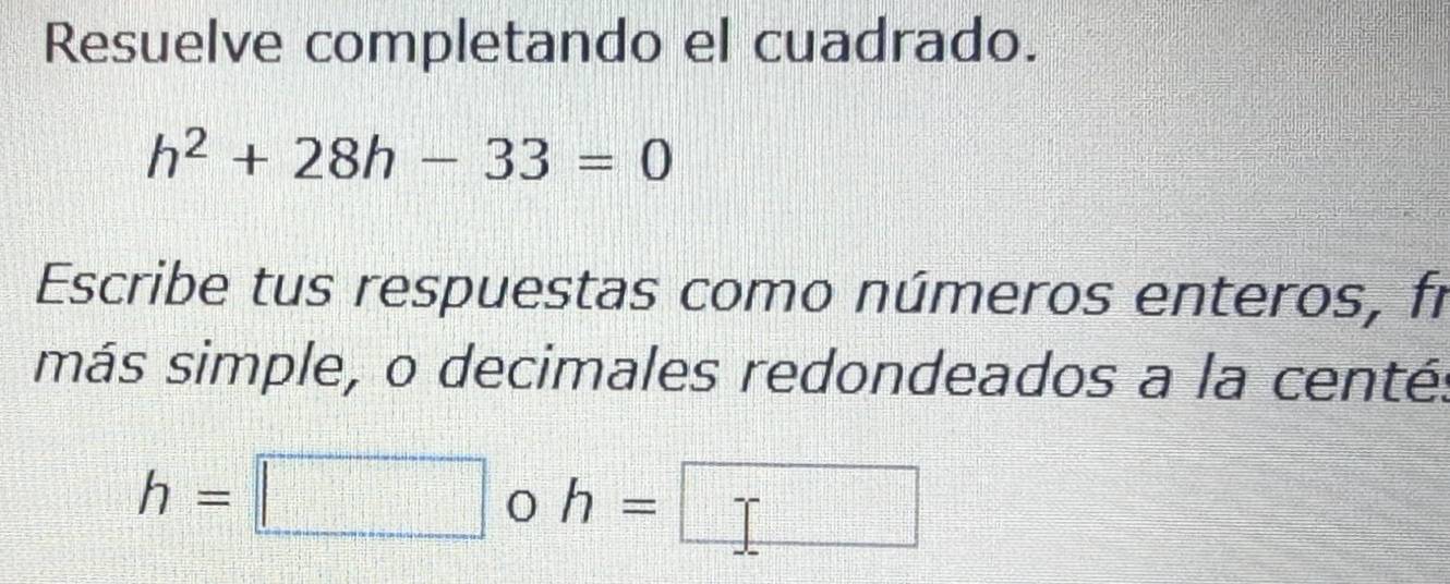 Resuelve completando el cuadrado.
h^2+28h-33=0
Escribe tus respuestas como números enteros, fi 
más simple, o decimales redondeados a la centé:
h=□ h=□