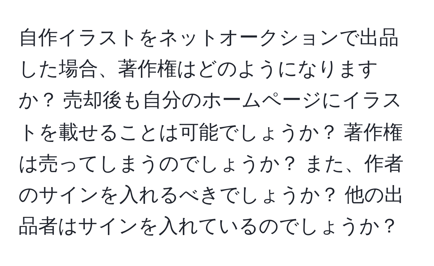 自作イラストをネットオークションで出品した場合、著作権はどのようになりますか？ 売却後も自分のホームページにイラストを載せることは可能でしょうか？ 著作権は売ってしまうのでしょうか？ また、作者のサインを入れるべきでしょうか？ 他の出品者はサインを入れているのでしょうか？