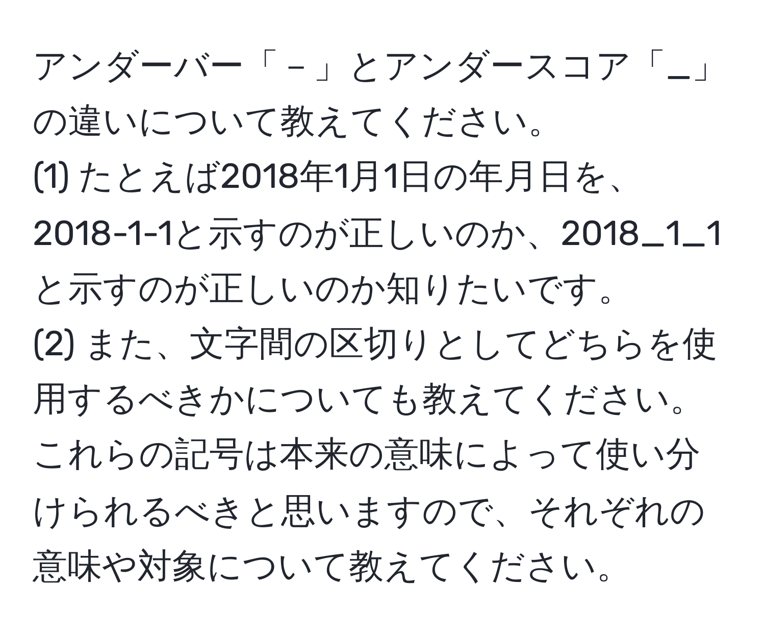 アンダーバー「－」とアンダースコア「_」の違いについて教えてください。  
(1) たとえば2018年1月1日の年月日を、2018-1-1と示すのが正しいのか、2018_1_1と示すのが正しいのか知りたいです。  
(2) また、文字間の区切りとしてどちらを使用するべきかについても教えてください。これらの記号は本来の意味によって使い分けられるべきと思いますので、それぞれの意味や対象について教えてください。