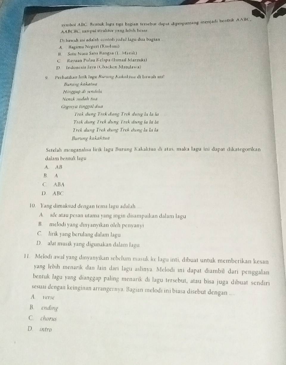 symbol ABC. Reatuk lagu tiga bagian tersebut dapat diperpanang menjadi bentuk AABC,
AABCBC, sampal struktur yang lebih besar
Di bawah ini adalah contoh judul lagu dua bagian
A. Bagimu Negeri (Kusbini)
B. Satu Nusa Saru Bangsa (L. Manik)
C Rayuan Pulau Kelapa (Ismaıl Marzukı)
D. Indonesia Jaya (Chacken Matulawa)
9 Perhatikan lirík lagu Burung Kakaktua di bawah ini!
Burang kakatua
Hinggap di endela
Nenek sudah tua
Gigınya finggal dua
Trek đung Trek dụng Trek dụng la la la
Trek dung Trek dung Trek dung la la la
Trek dung Trek dung Trek dung la la la
Burung kakaktua
Setelah menganalisa lirik lagu Burung Kakaktua di atas, maka lagu ini dapat dikategorikan
dalam bentuk lagu
A. A B
B. A
C. ABA
D. ABC
10. Yang dimaksud dengan tema lagu adalah
A. ide atau pesan utama yang ingin disampaikan dalam lagu
B. melodi yang dinyanyikan oleh penyanyi
C. lirik yang berulang dalam lagu
D. alat musik yang digunakan dalam lagu
11. Melodi awal yang dinyanyikan sebelum masuk ke lagu inti, dibuat untuk memberikan kesan
yang lebih menarik dan lain dari lagu aslinya. Melodi ini dapat diambil dari penggalan
bentuk lagu yang dianggap paling menarik di lagu tersebut, atau bisa juga dibuat sendiri
sesuai dengan keinginan arrangernya. Bagian melodi ini biasa disebut dengan ....
A. verse
B. ending
C. chorus
D. intro