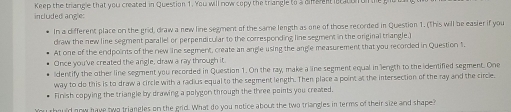 Keep the triangle that you created in Question 1. You will now copy the triangle to 3 dinsent lstaton on e 
included angle: 
In a different place on the grid, draw a new line segment of the same length as one of those recorded in Question 1. (This will be easier if you 
draw the new line segment parallel or perpendicular to the corresponding line segment in the original triangle.) 
At one of the endpoints of the new line segment, create an angle using the angle measurement that you recorded in Question 1. 
Once you've created the angle, draw a ray through it. 
ldentify the other line segment you recorded in Question 1. On the ray, make a line segment equal in length to the identified segment. One 
way to do this is to draw a circle with a radius equal to the segment length. Then place a point at the intersection of the ray and the circle. 
Finish copying the triangle by drawing a polygon through the three points you created. 
ould nnw have two triangles on the grd. What do you notice about the two triangles in terms of their size and shape?