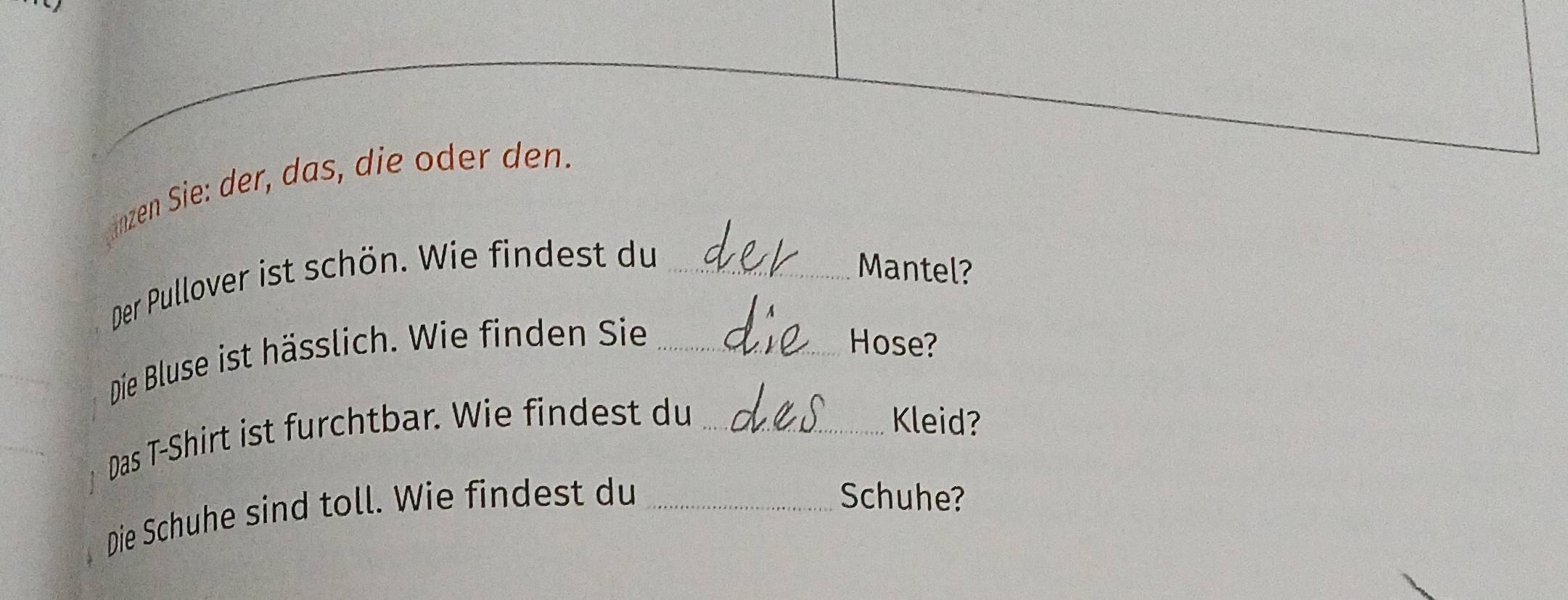 änzen Sie: der, das, die oder den. 
Der Pullover ist schön. Wie findest du_ 
Mantel? 
Die Bluse ist hässlich. Wie finden Sie _Hose? 
Das T-Shirt ist furchtbar. Wie findest du _Kleid? 
Die Schuhe sind toll. Wie findest du_ 
Schuhe?