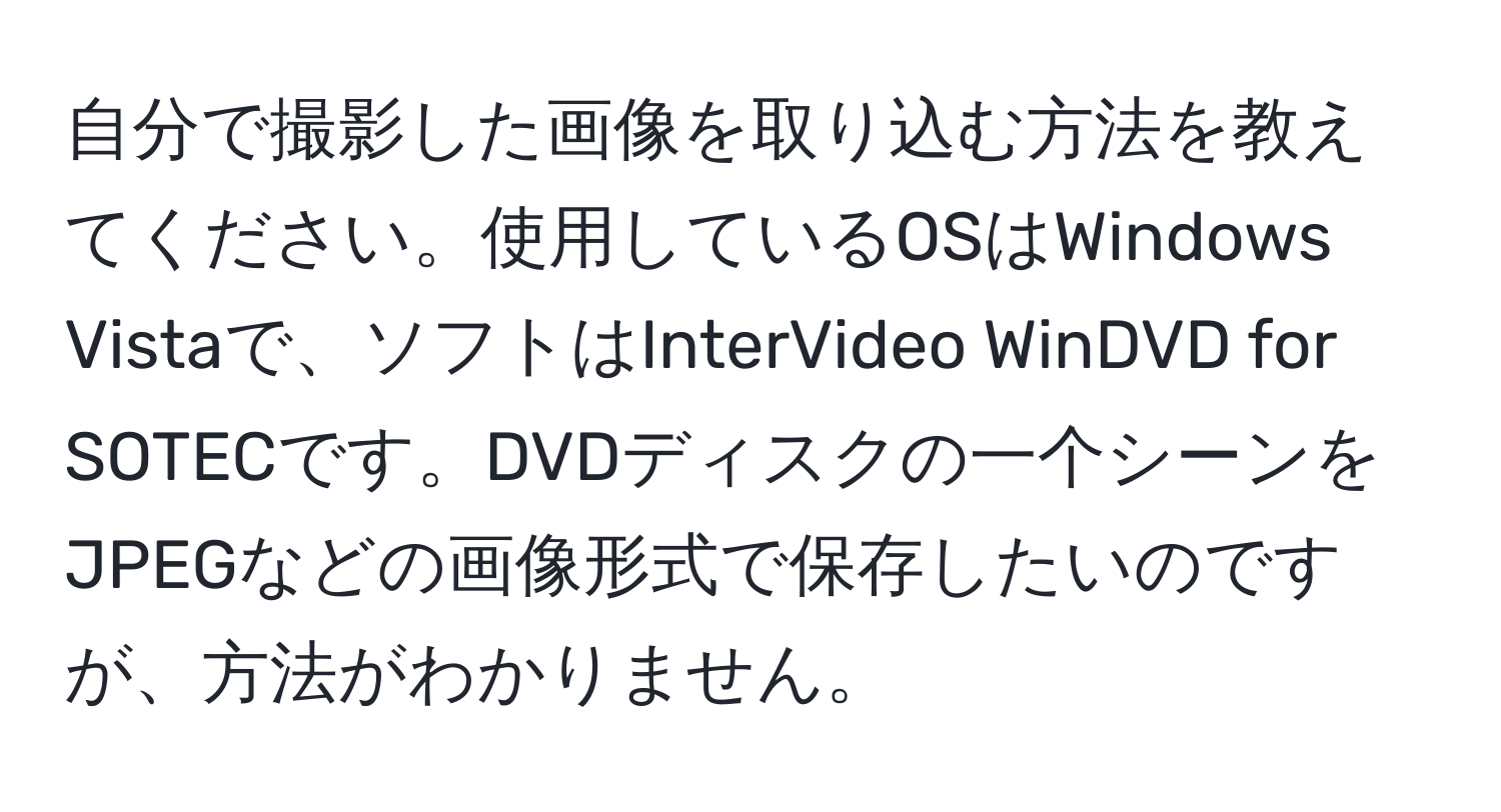 自分で撮影した画像を取り込む方法を教えてください。使用しているOSはWindows Vistaで、ソフトはInterVideo WinDVD for SOTECです。DVDディスクの一个シーンをJPEGなどの画像形式で保存したいのですが、方法がわかりません。