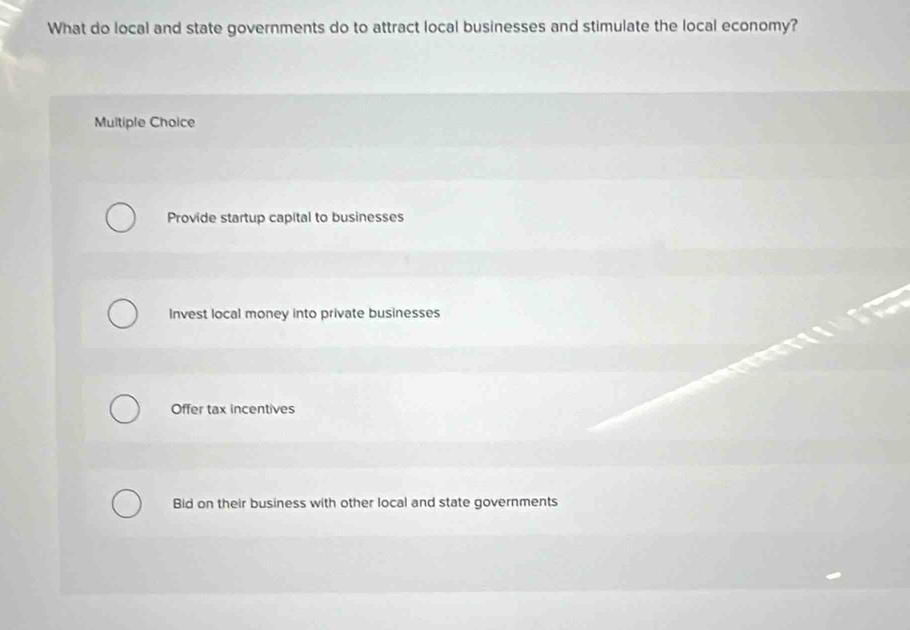 What do local and state governments do to attract local businesses and stimulate the local economy?
Multiple Choice
Provide startup capital to businesses
Invest local money into private businesses
Offer tax incentives
Bid on their business with other local and state governments