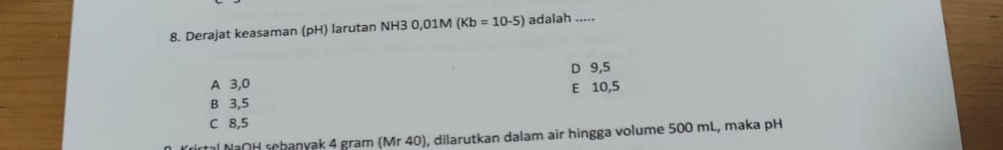 Derajat keasaman (pH) larutan NH3 0,01M (Kb=10-5) adalah .....
A 3, 0 D 9, 5
E 10, 5
B 3,5
C 8,5
tal MạOH schanyak 4 gram (Mr 40), dilarutkan dalam air hingga volume 500 mL, maka pH