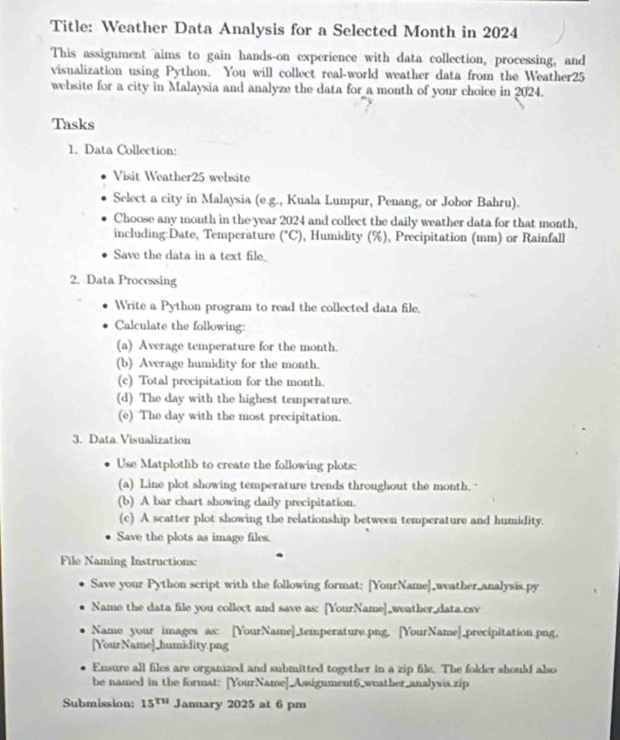 Title: Weather Data Analysis for a Selected Month in 2024 
This assignment aims to gain hands-on experience with data collection, processing, and 
visualization using Python. You will collect real-world weather data from the Weather25 
website for a city in Malaysia and analyze the data for a month of your choice in 2024. 
Tasks 
1. Data Collection: 
Visit Weather25 website 
Select a city in Malaysia (e.g., Kuala Lumpur, Penang, or Johor Bahru). 
Choose any month in the year 2024 and collect the daily weather data for that month, 
including:Date, Temperature (^circ C) , Humidity (%), Precipitation (mm) or Rainfall 
Save the ata in a te ie_ 
2. Data Processing 
Write a Python program to read the collected data file. 
Calculate the following: 
(a) Average temperature for the month. 
(b) Average humidity for the month. 
(c) Total precipitation for the month. 
(d) The day with the highest temperature. 
(e) The day with the most precipitation. 
3. Data Visualization 
Use Matplotlib to create the following plots: 
(a) Line plot showing temperature trends throughout the month." 
(b) A bar chart showing daily precipitation. 
(c) A scatter plot showing the relationship between temperature and humidity. 
Save the plots as image files. 
File Naming Instructions: 
Save your Python script with the following format; [YourName]_weather_analysis.py 
Name the data file you collect and save as: [YourName]_weather_data csv 
Name your images as: [YourName]_temperature.png, [YourName]_precipitation.png, 
[YourName]_humidity.png 
Ensure all files are organized and submitted together in a zip file. The folder should also 
be named in the format: [YourName]_Assignment6_weather_analysis zip 
Submission: 15^(TH) January 2025 at 6 pm