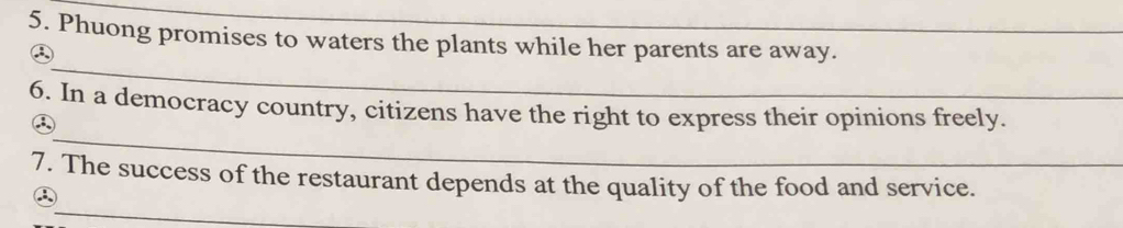 Phuong promises to waters the plants while her parents are away. 
_ 
③ 
_ 
6. In a democracy country, citizens have the right to express their opinions freely. 
③ 
_ 
7. The success of the restaurant depends at the quality of the food and service. 
③