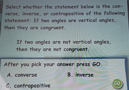 Select whether the statement below is the con-
verse, inverse, or contrapositive of the following
statement: If two angles are vertical angles,
then they are congruent.
If two angles are not vertical angles,
then they are not congruent.
After you pick your answer press GO.
A. converse B. inverse
C. contrapositive
GO