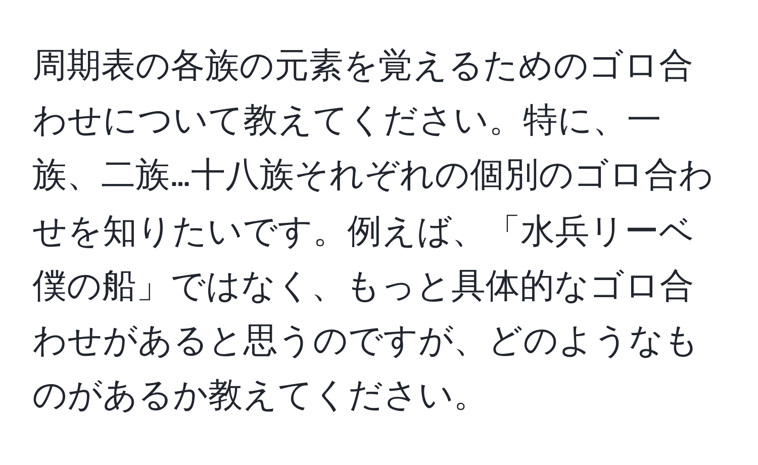 周期表の各族の元素を覚えるためのゴロ合わせについて教えてください。特に、一族、二族…十八族それぞれの個別のゴロ合わせを知りたいです。例えば、「水兵リーベ僕の船」ではなく、もっと具体的なゴロ合わせがあると思うのですが、どのようなものがあるか教えてください。