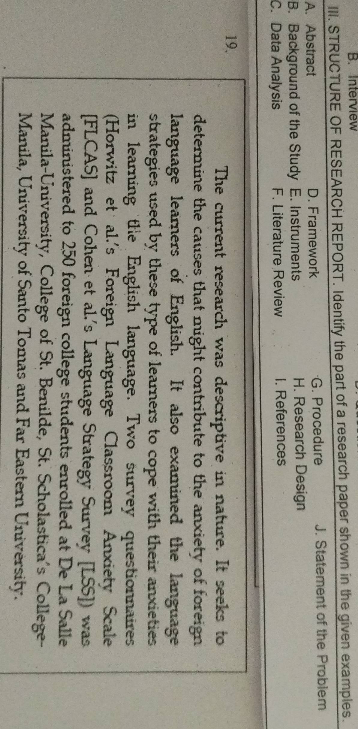 Interview
III. STRUCTURE OF RESEARCH REPORT. Identify the part of a research paper shown in the given examples.
A. Abstract D. Framework G. Procedure J. Statement of the Problem
B. Background of the Study E. Instruments H. Research Design
C. Data Analysis F. Literature Review I. References
19.
The current research was descriptive in nature. It seeks to
determine the causes that might contribute to the anxiety of foreign
language learners of English. It also examined the language
strategies used by these type of learners to cope with their anxieties 
in learning the English language. Two survey questionnaires
(Horwitz et al.'s Foreign Language Classroom Anxiety Scale
[FLCAS] and Cohen et al.'s Language Strategy Survey [LSS]) was
administered to 250 foreign college students enrolled at De La Salle
Manila-University, College of St. Benilde, St. Scholastica's College-
Manila, University of Santo Tomas and Far Eastern University.