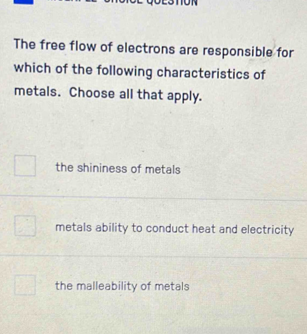 The free flow of electrons are responsible for
which of the following characteristics of
metals. Choose all that apply.
the shininess of metals
metals ability to conduct heat and electricity
the malleability of metals