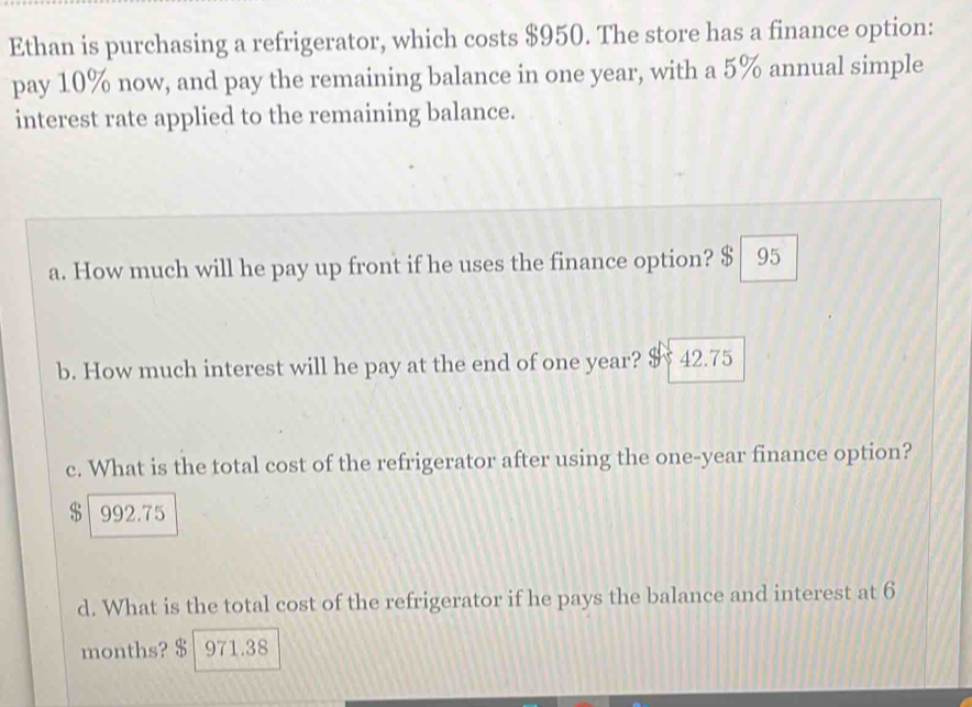 Ethan is purchasing a refrigerator, which costs $950. The store has a finance option:
pay 10% now, and pay the remaining balance in one year, with a 5% annual simple
interest rate applied to the remaining balance.
a. How much will he pay up front if he uses the finance option? $ 95
b. How much interest will he pay at the end of one year? $ 42.75
c. What is the total cost of the refrigerator after using the one-year finance option?
$ 992.75
d. What is the total cost of the refrigerator if he pays the balance and interest at 6
months? $ 971.38