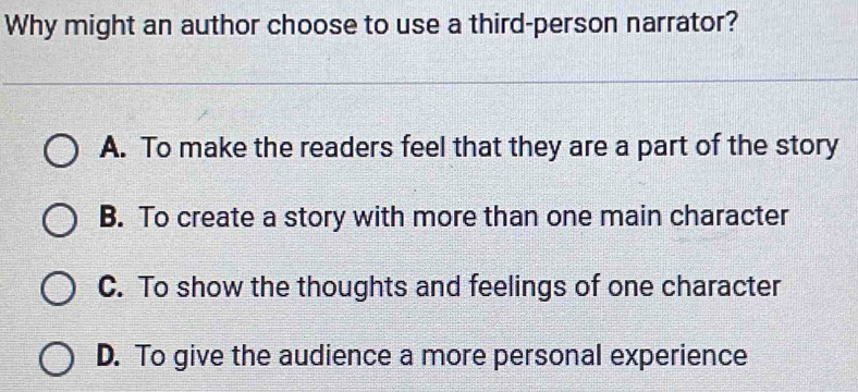 Why might an author choose to use a third-person narrator?
A. To make the readers feel that they are a part of the story
B. To create a story with more than one main character
C. To show the thoughts and feelings of one character
D. To give the audience a more personal experience