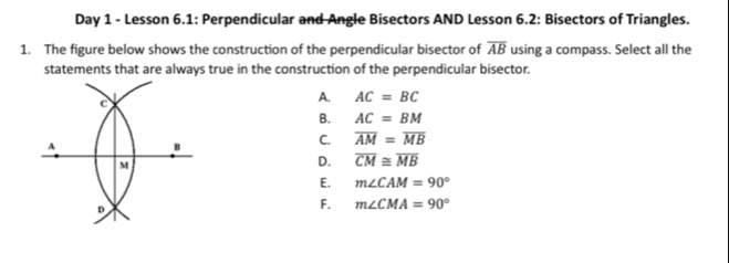 Day 1 - Lesson 6.1: Perpendicular and Angle Bisectors AND Lesson 6.2: Bisectors of Triangles.
1. The figure below shows the construction of the perpendicular bisector of overline AB using a compass. Select all the
statements that are always true in the construction of the perpendicular bisector.
A. AC=BC
B. AC=BM
C. overline AM=overline MB
D. overline CM≌ overline MB
E. m∠ CAM=90°
F. m∠ CMA=90°