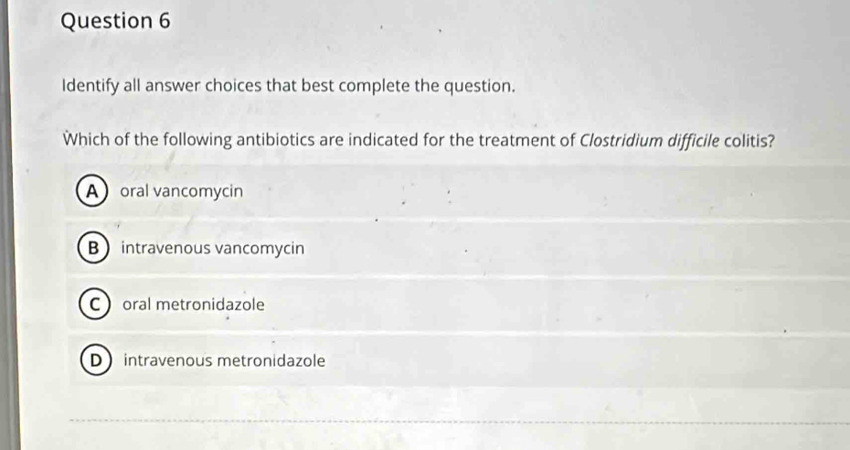 Identify all answer choices that best complete the question.
Which of the following antibiotics are indicated for the treatment of Clostridium difficile colitis?
Aoral vancomycin
Bintravenous vancomycin
C oral metronidazole
D intravenous metronidazole