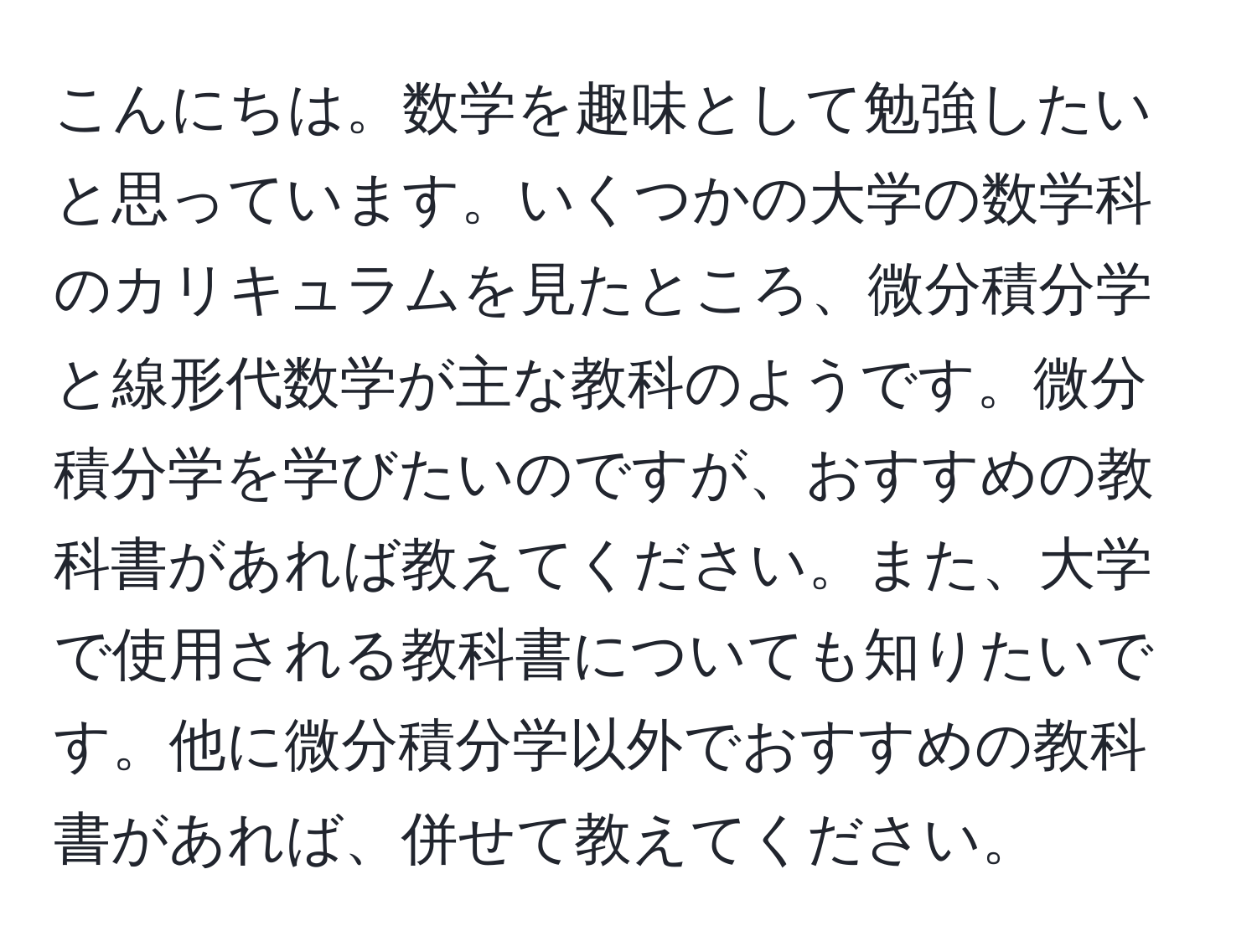 こんにちは。数学を趣味として勉強したいと思っています。いくつかの大学の数学科のカリキュラムを見たところ、微分積分学と線形代数学が主な教科のようです。微分積分学を学びたいのですが、おすすめの教科書があれば教えてください。また、大学で使用される教科書についても知りたいです。他に微分積分学以外でおすすめの教科書があれば、併せて教えてください。