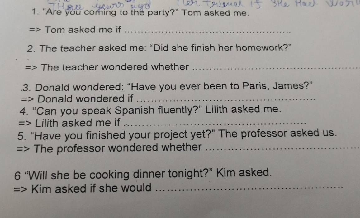 “Are you coming to the party?” Tom asked me. 
=> Tom asked me if_ 
2. The teacher asked me: “Did she finish her homework?” 
=> The teacher wondered whether_ 
.3. Donald wondered: “Have you ever been to Paris, James?” 
=> Donald wondered if_ 
4. “Can you speak Spanish fluently?” Lilith asked me. 
=> Lilith asked me if_ 
5. “Have you finished your project yet?” The professor asked us. 
=> The professor wondered whether_ 
6 “Will she be cooking dinner tonight?” Kim asked. 
=> Kim asked if she would_