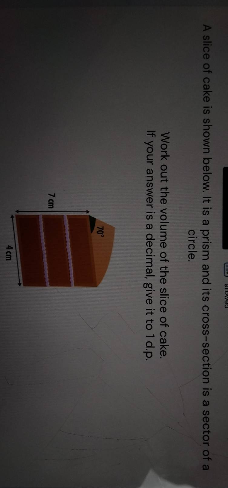 A slice of cake is shown below. It is a prism and its cross-section is a sector of a
circle.
Work out the volume of the slice of cake.
If your answer is a decimal, give it to 1 d.p.