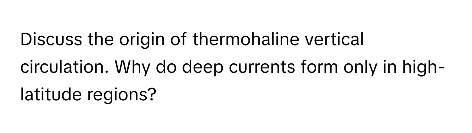 Discuss the origin of thermohaline vertical circulation. Why do deep currents form only in high-latitude regions?