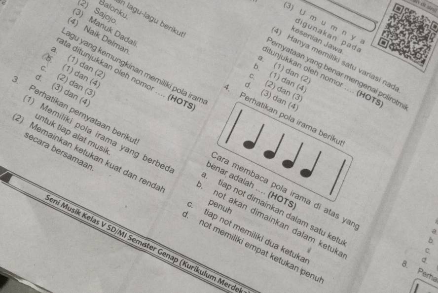 an ot sin 
Balonku
2) Sajojo
An lagu-lagu berikut
3) U m u m n y 
(3) Manuk Dadal
digunakan pad
4) Naik Delman
kesenian Jawa
) Hanya memiliki satu variasi nad
a. (1) dan (2)
agu yang kemungkinan memiliki pola iram
a. (1) dan (2)
b. (1) dan (4
ernyataan yang benar mengenai polirotm
ta ditunjukkan oleh nomor .... (HOT:
itunjukkan oleh nomor .... (HOTS
b. (1) dan (4)
c. (2) dan (3)
c. (2) dan (3
d. (3) dan (4
d. (3) dan (4
Perhatikan pernyataan beriku
Perhatikan pola irama beriku
untuk tiap alat musik
) Memiliki pola irama yang berbed not akan dimainkan dalam ketuka
) Memainkan ketukan kuat dan renda . tiap not memiliki dua ketuka
ara membaca pola irama di atas yar d.
penuh
tiap not dimainkan dalam satu ketu
secara bersamaar not memiliki empat ketukan penu
enar adalah .... (HOTS 8. Perha
a
b.
eni Musik Kelas V SD/MI Semäter Genap (Kurikulum Merd
C.